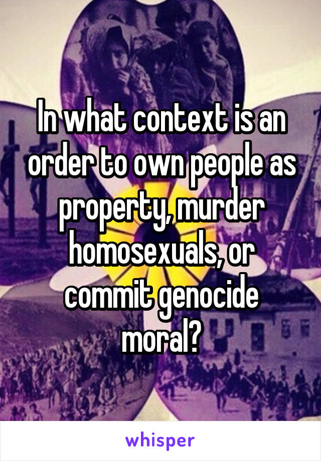 In what context is an order to own people as property, murder homosexuals, or commit genocide moral?