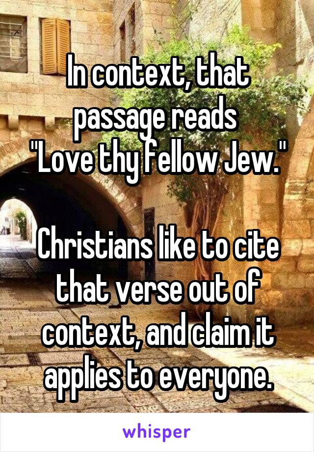 In context, that passage reads 
"Love thy fellow Jew."

Christians like to cite that verse out of context, and claim it applies to everyone.