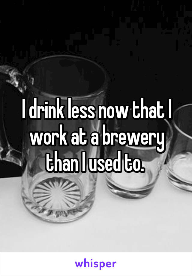 I drink less now that I work at a brewery than I used to. 
