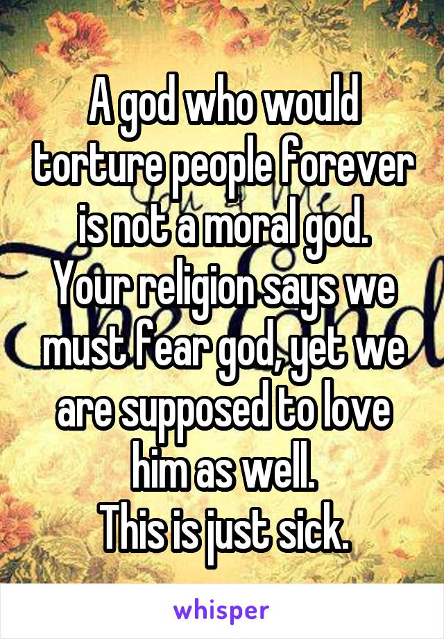 A god who would torture people forever is not a moral god.
Your religion says we must fear god, yet we are supposed to love him as well.
This is just sick.