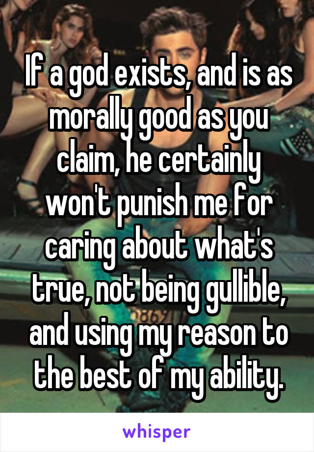 If a god exists, and is as morally good as you claim, he certainly won't punish me for caring about what's true, not being gullible, and using my reason to the best of my ability.