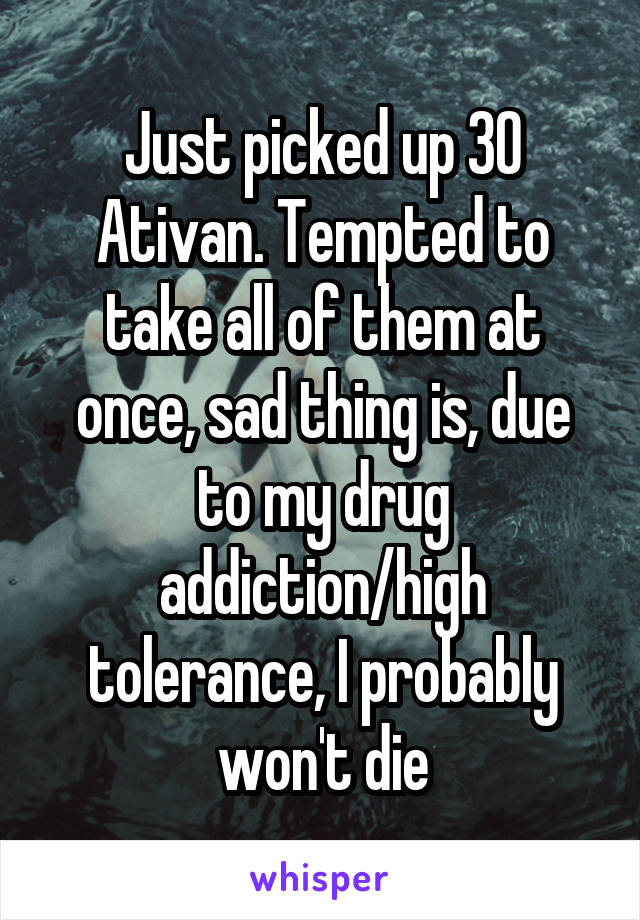 Just picked up 30 Ativan. Tempted to take all of them at once, sad thing is, due to my drug addiction/high tolerance, I probably won't die