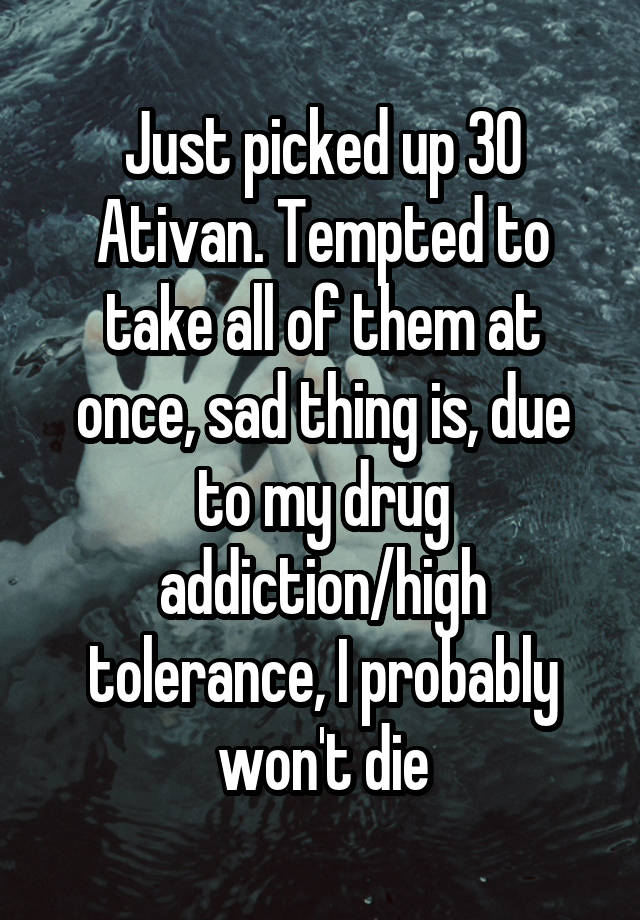 Just picked up 30 Ativan. Tempted to take all of them at once, sad thing is, due to my drug addiction/high tolerance, I probably won't die