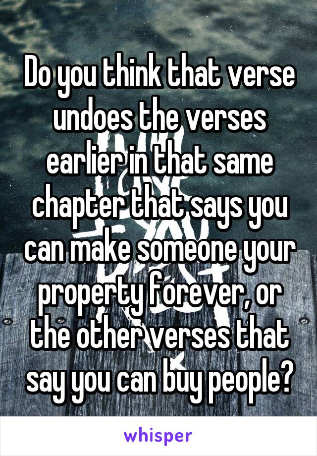 Do you think that verse undoes the verses earlier in that same chapter that says you can make someone your property forever, or the other verses that say you can buy people?