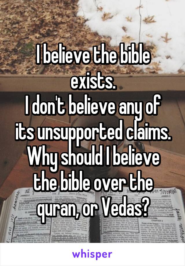 I believe the bible exists.
I don't believe any of its unsupported claims.
Why should I believe the bible over the quran, or Vedas?