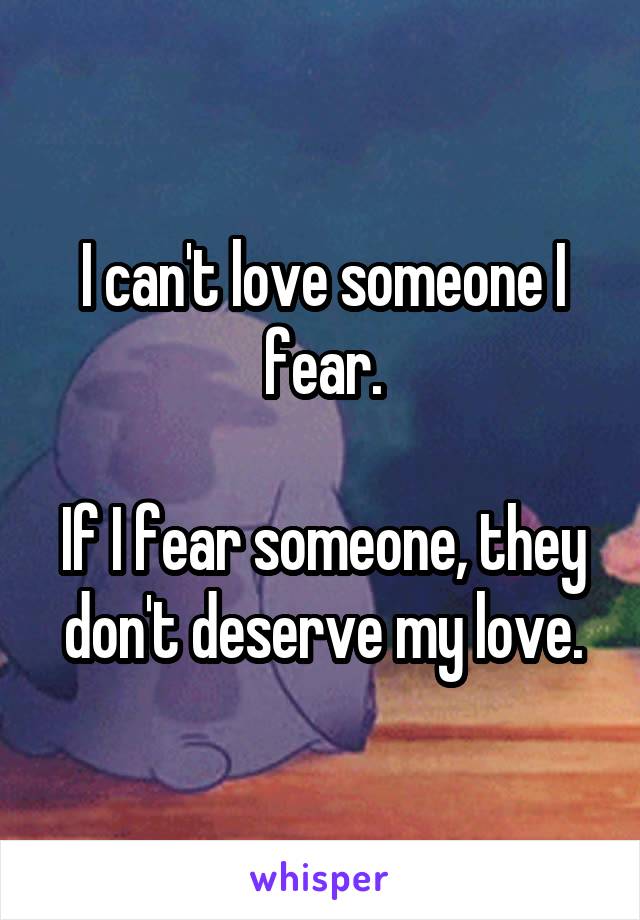 I can't love someone I fear.

If I fear someone, they don't deserve my love.