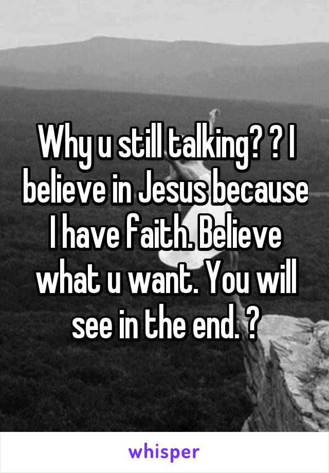 Why u still talking? 😂 I believe in Jesus because I have faith. Believe what u want. You will see in the end. 😇