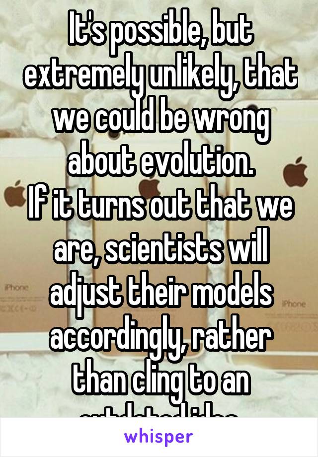 It's possible, but extremely unlikely, that we could be wrong about evolution.
If it turns out that we are, scientists will adjust their models accordingly, rather than cling to an outdated idea.