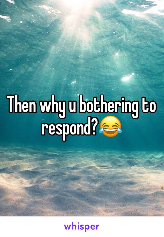 Then why u bothering to respond?😂