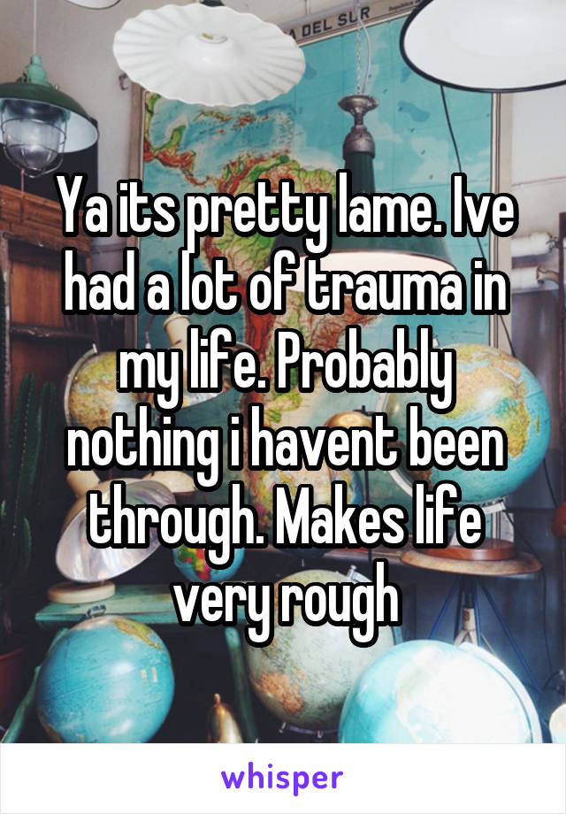 Ya its pretty lame. Ive had a lot of trauma in my life. Probably nothing i havent been through. Makes life very rough