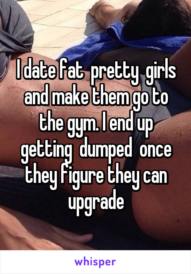 I date fat  pretty  girls and make them go to the gym. I end up getting  dumped  once they figure they can upgrade