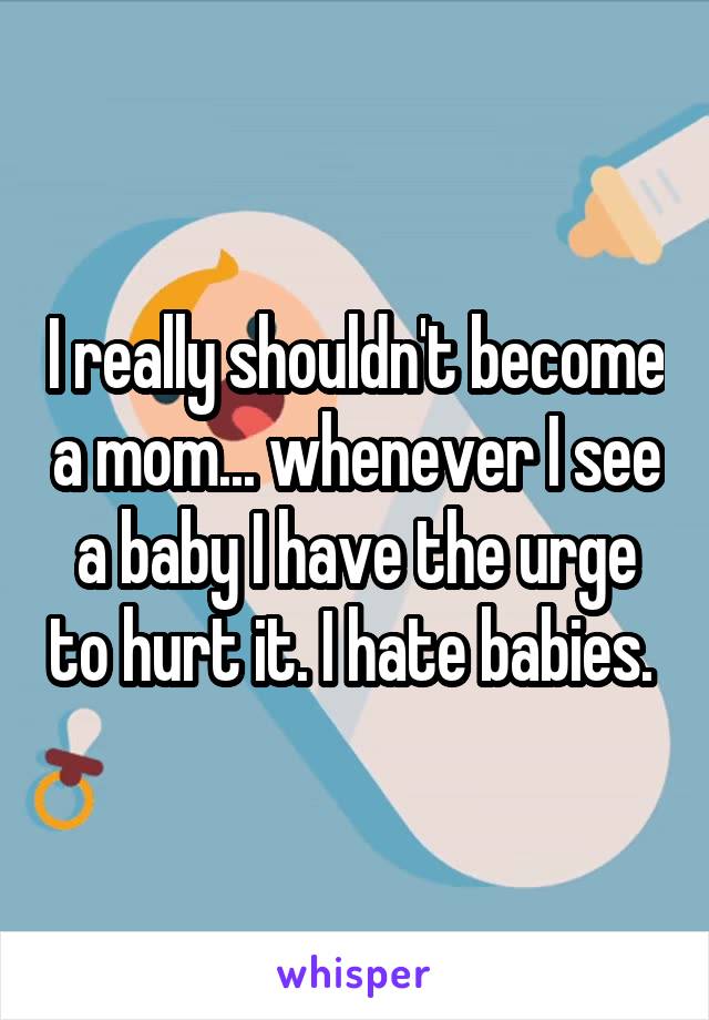 I really shouldn't become a mom... whenever I see a baby I have the urge to hurt it. I hate babies. 