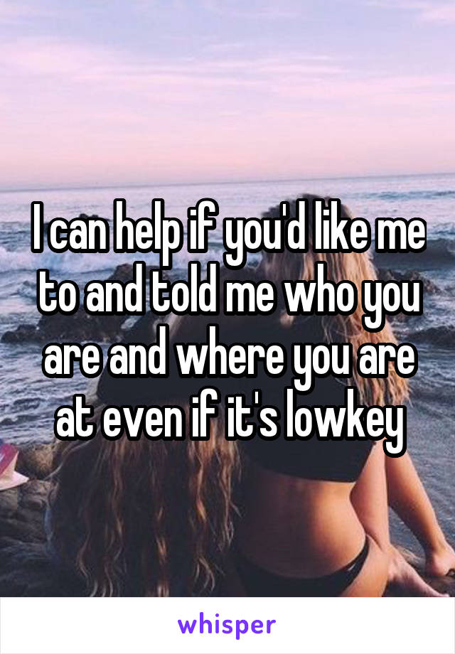 I can help if you'd like me to and told me who you are and where you are at even if it's lowkey