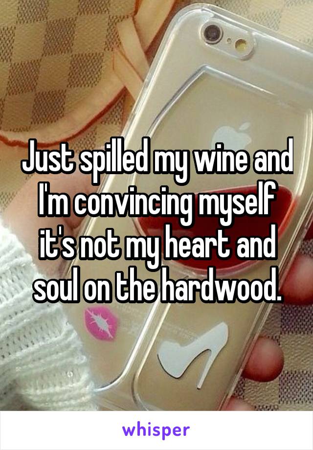 Just spilled my wine and I'm convincing myself it's not my heart and soul on the hardwood.