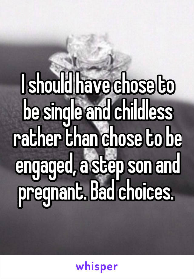 I should have chose to be single and childless rather than chose to be engaged, a step son and pregnant. Bad choices. 
