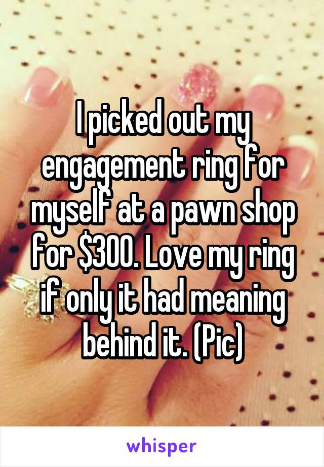 I picked out my engagement ring for myself at a pawn shop for $300. Love my ring if only it had meaning behind it. (Pic)