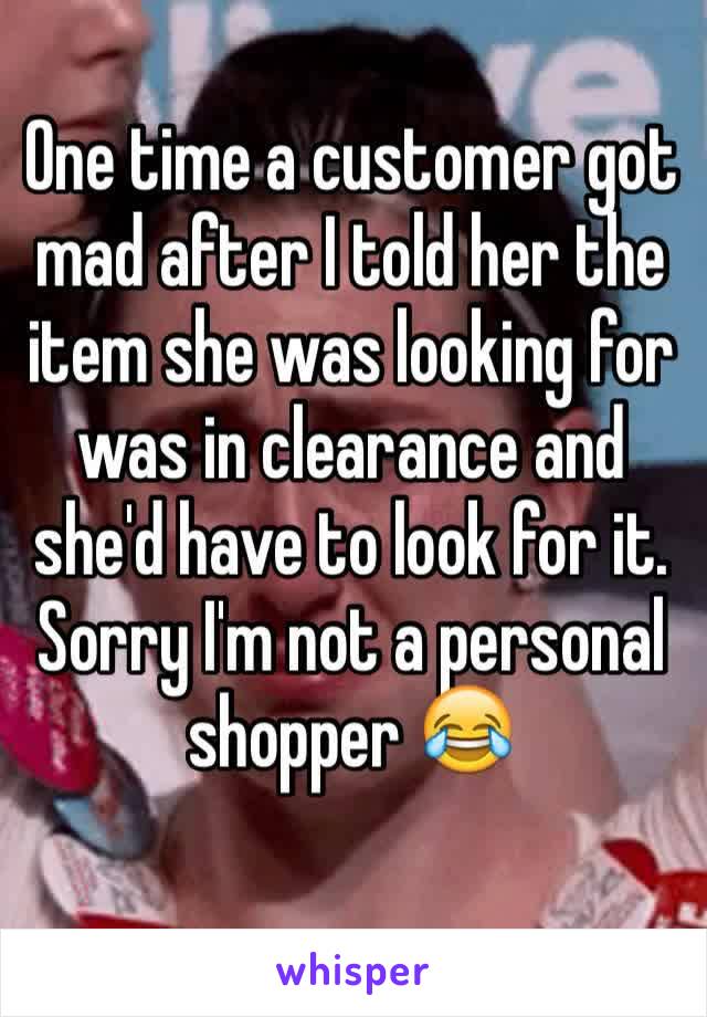 One time a customer got mad after I told her the item she was looking for was in clearance and she'd have to look for it. Sorry I'm not a personal shopper 😂