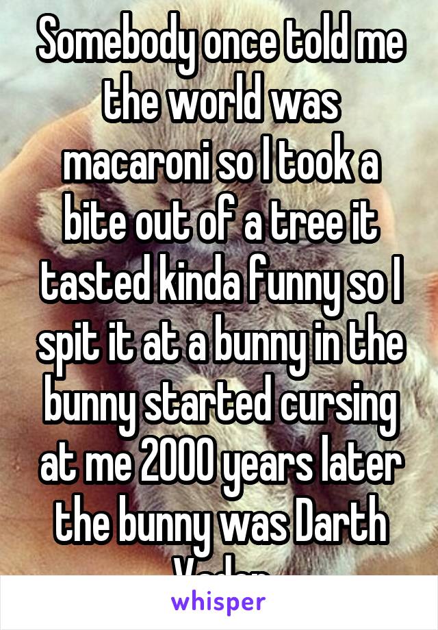 Somebody once told me the world was macaroni so I took a bite out of a tree it tasted kinda funny so I spit it at a bunny in the bunny started cursing at me 2000 years later the bunny was Darth Vader
