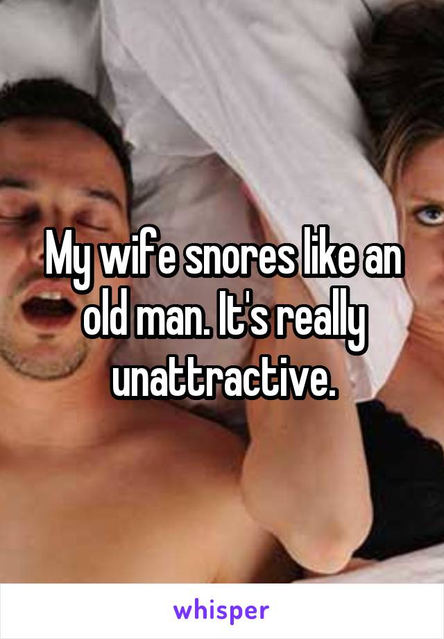 My wife snores like an old man. It's really unattractive.