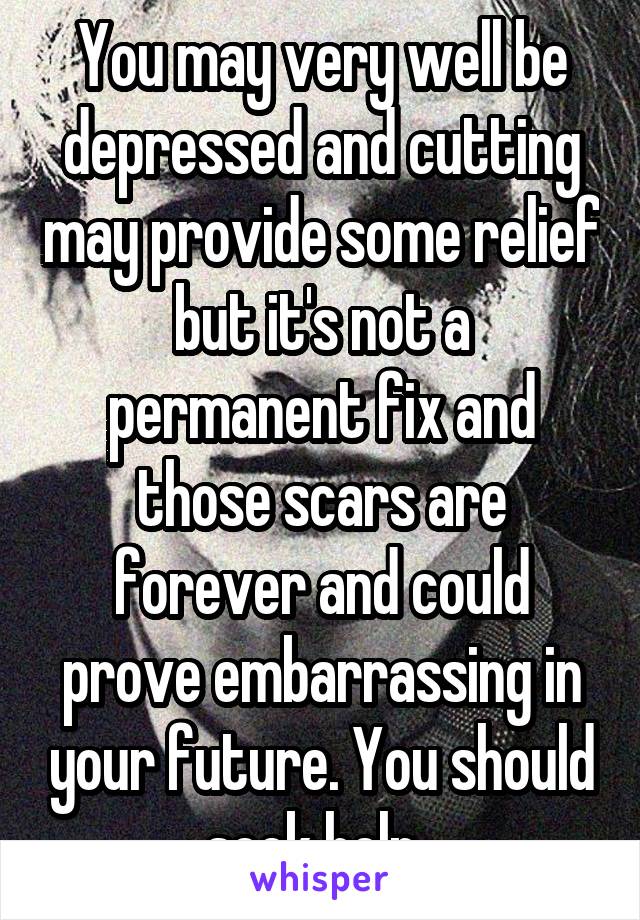 You may very well be depressed and cutting may provide some relief but it's not a permanent fix and those scars are forever and could prove embarrassing in your future. You should seek help. 