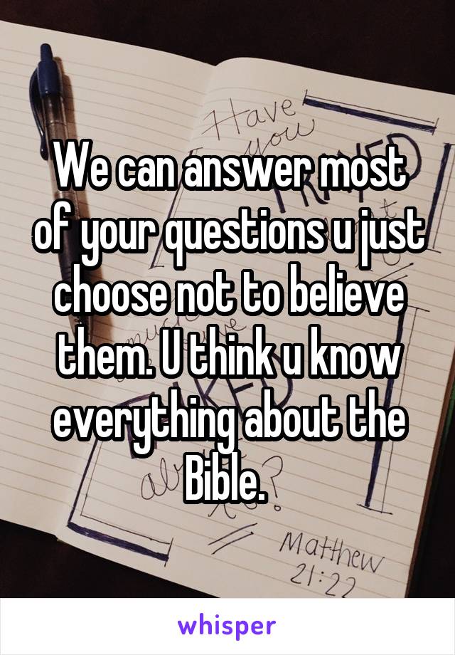 We can answer most of your questions u just choose not to believe them. U think u know everything about the Bible. 