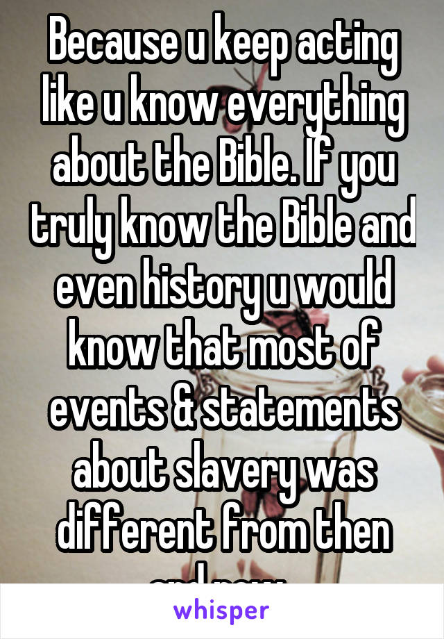 Because u keep acting like u know everything about the Bible. If you truly know the Bible and even history u would know that most of events & statements about slavery was different from then and now. 