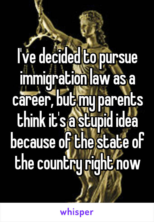 I've decided to pursue immigration law as a career, but my parents think it's a stupid idea because of the state of the country right now