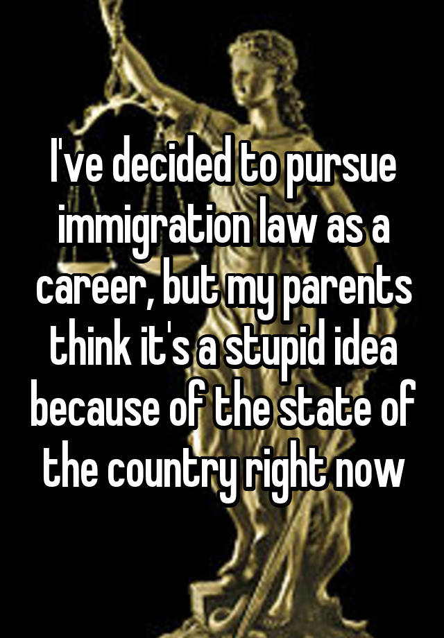 I've decided to pursue immigration law as a career, but my parents think it's a stupid idea because of the state of the country right now