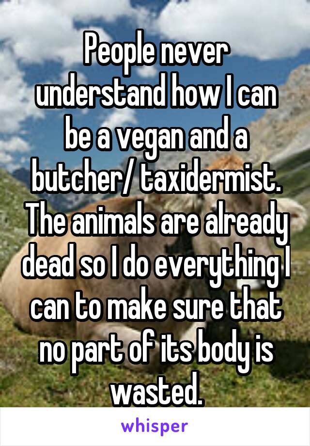 People never understand how I can be a vegan and a butcher/ taxidermist. The animals are already dead so I do everything I can to make sure that no part of its body is wasted.