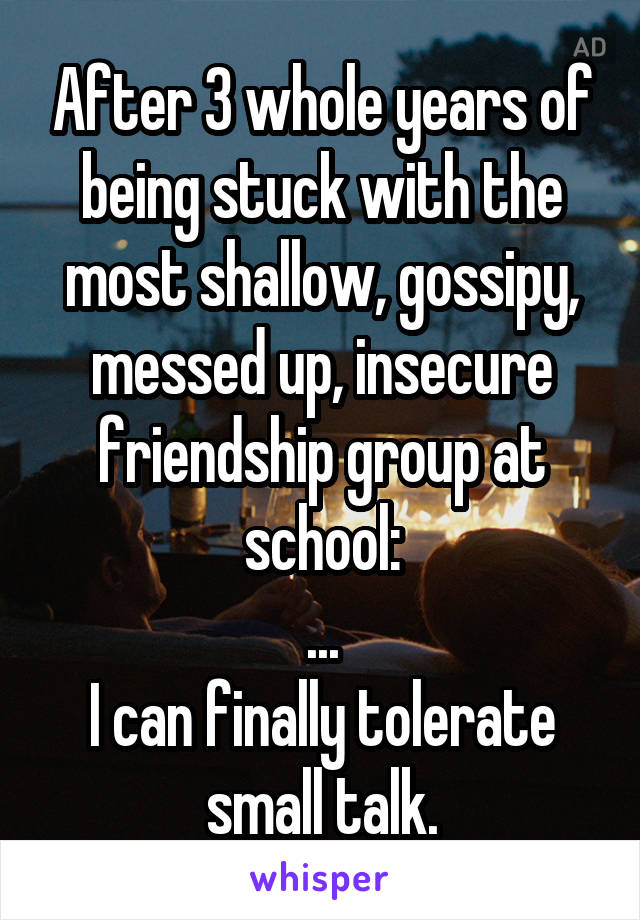 After 3 whole years of being stuck with the most shallow, gossipy, messed up, insecure friendship group at school:
...
I can finally tolerate small talk.
