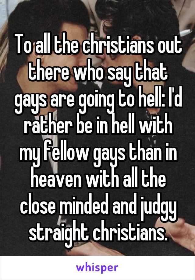 To all the christians out there who say that gays are going to hell: I'd rather be in hell with my fellow gays than in heaven with all the close minded and judgy straight christians.