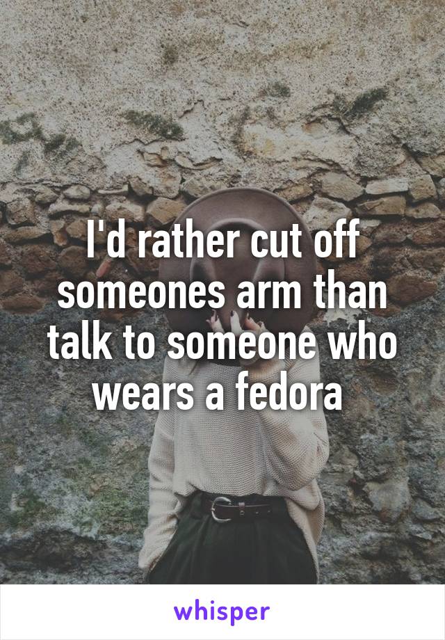 I'd rather cut off someones arm than talk to someone who wears a fedora 