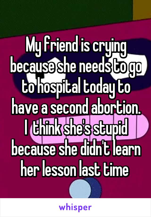 My friend is crying because she needs to go to hospital today to have a second abortion. I  think she's stupid because she didn't learn her lesson last time 