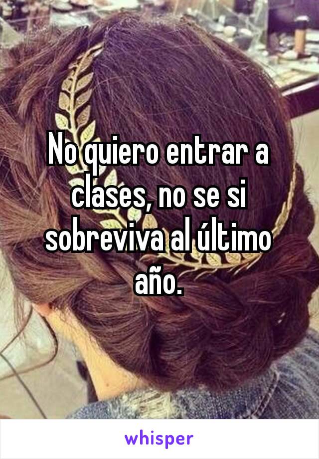 No quiero entrar a clases, no se si sobreviva al último año.