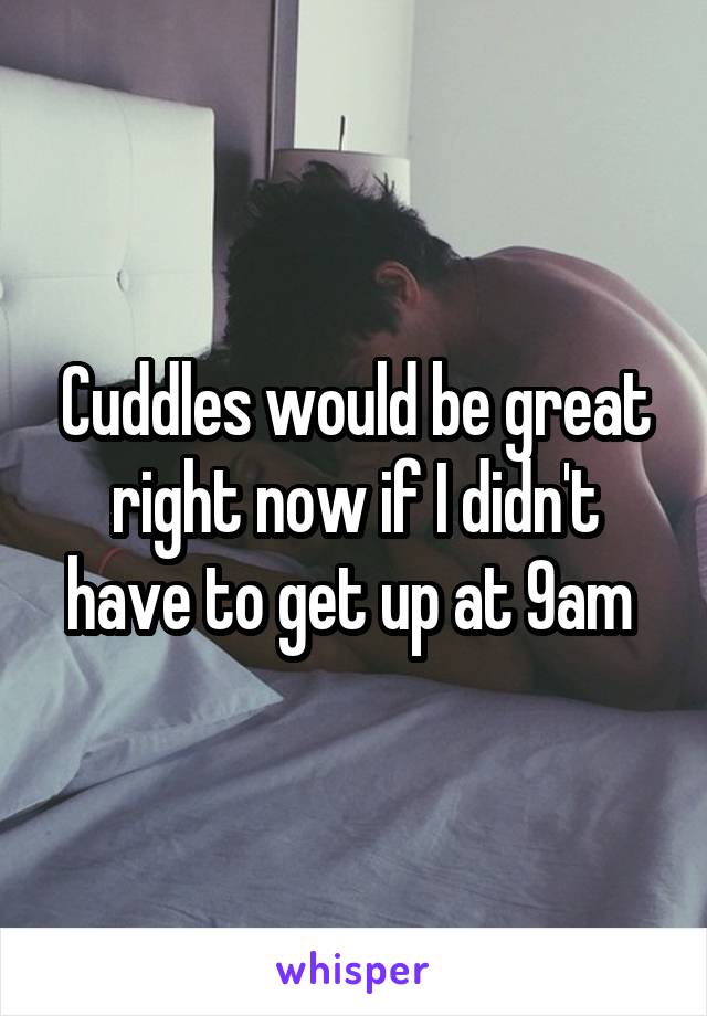 Cuddles would be great right now if I didn't have to get up at 9am 