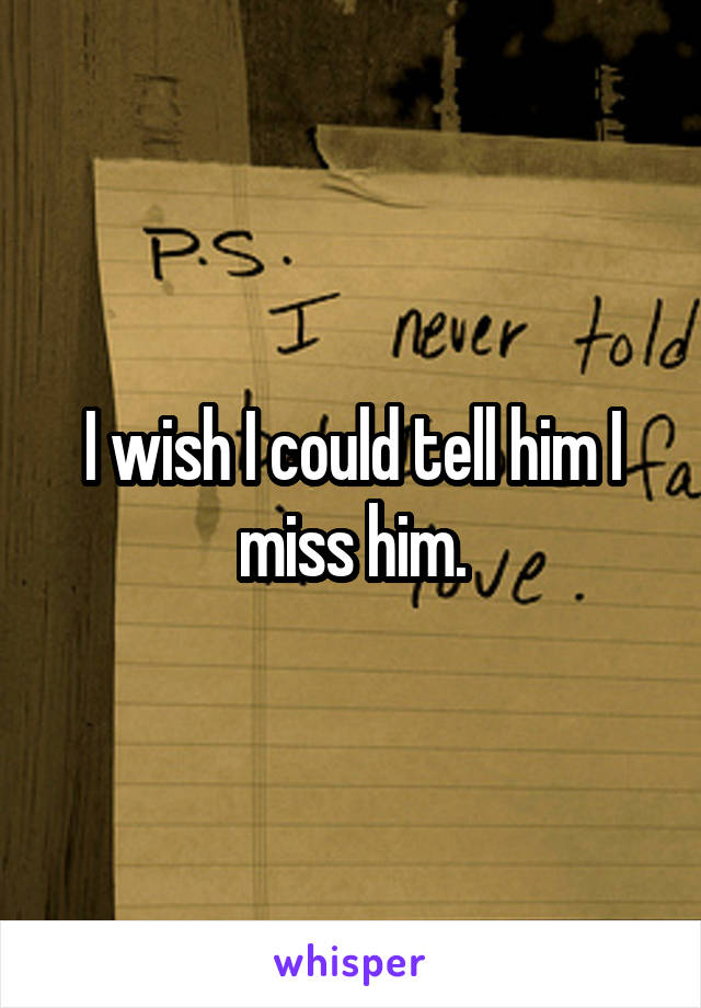 I wish I could tell him I miss him.