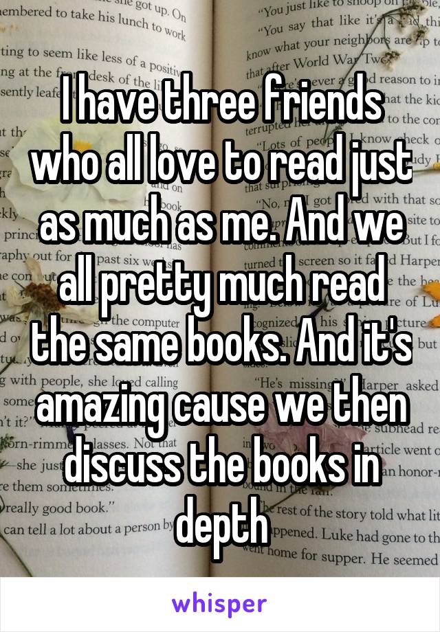 I have three friends who all love to read just as much as me. And we all pretty much read the same books. And it's amazing cause we then discuss the books in depth