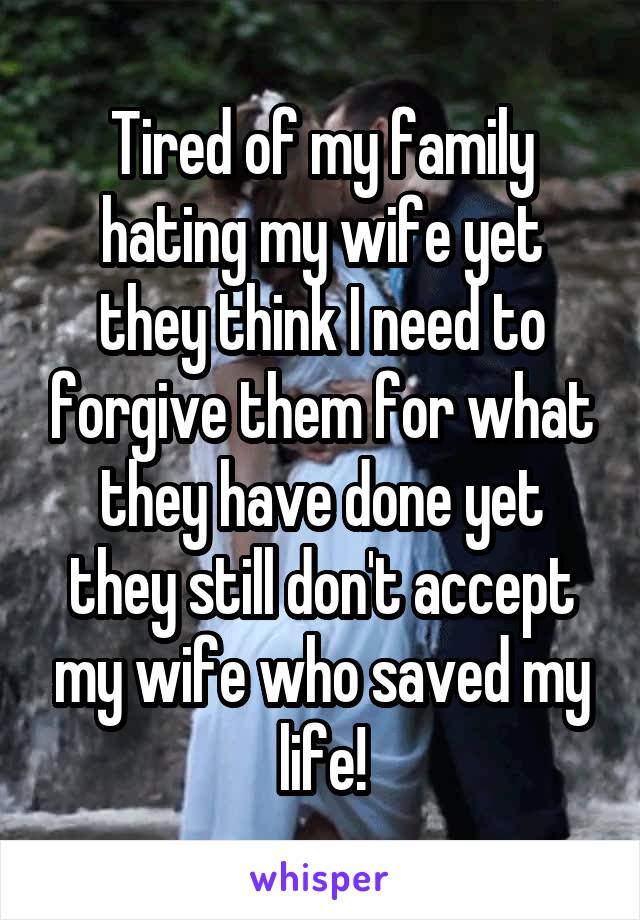 Tired of my family hating my wife yet they think I need to forgive them for what they have done yet they still don't accept my wife who saved my life!