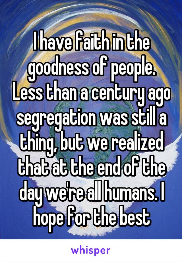 I have faith in the goodness of people. Less than a century ago segregation was still a thing, but we realized that at the end of the day we're all humans. I hope for the best