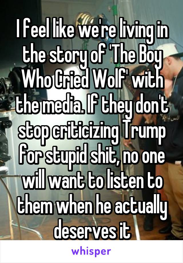 I feel like we're living in the story of 'The Boy Who Cried Wolf' with the media. If they don't stop criticizing Trump for stupid shit, no one will want to listen to them when he actually deserves it