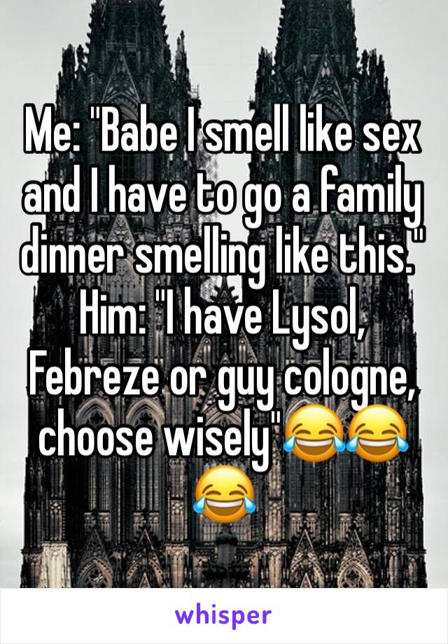 Me: "Babe I smell like sex and I have to go a family dinner smelling like this."
Him: "I have Lysol, Febreze or guy cologne, choose wisely"😂😂😂