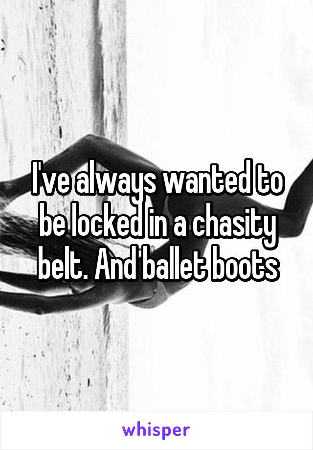 I've always wanted to be locked in a chasity belt. And ballet boots