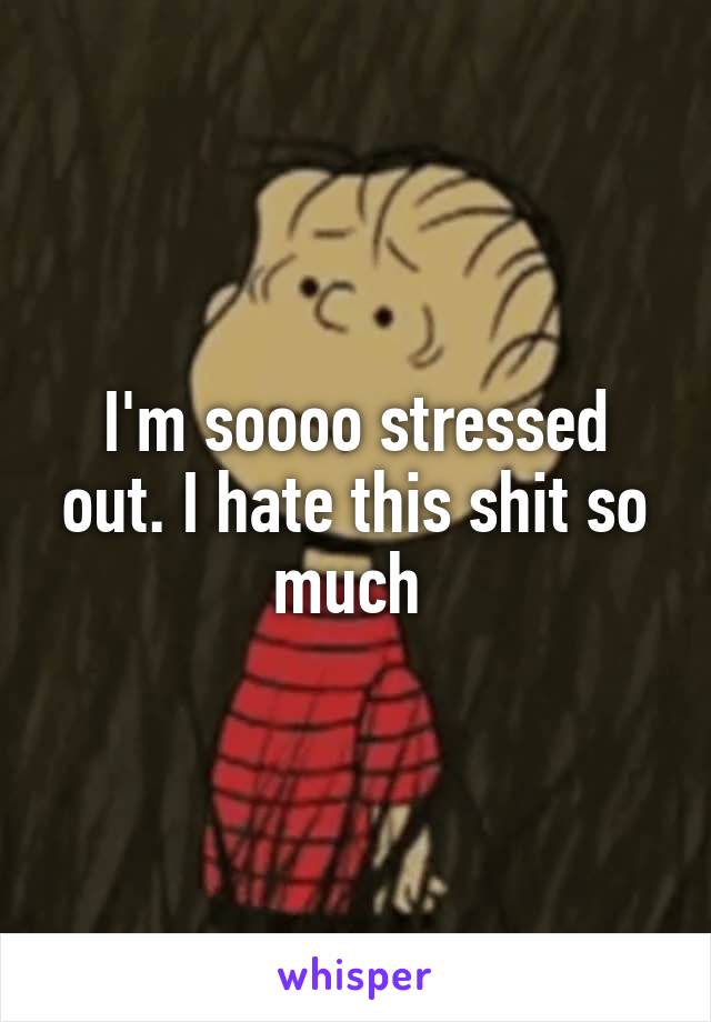I'm soooo stressed out. I hate this shit so much 