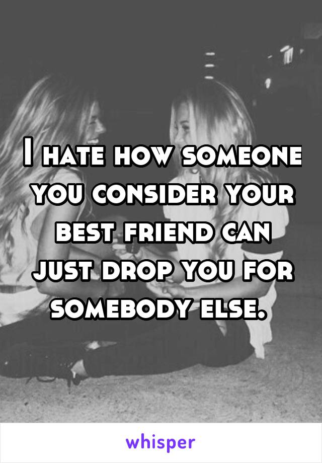 I hate how someone you consider your best friend can just drop you for somebody else. 