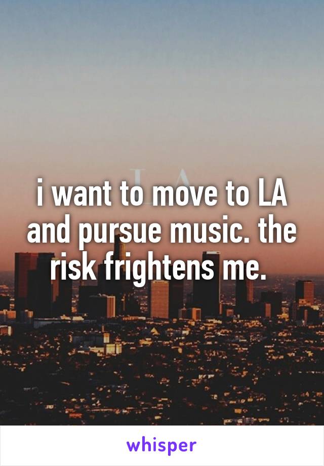 i want to move to LA and pursue music. the risk frightens me. 