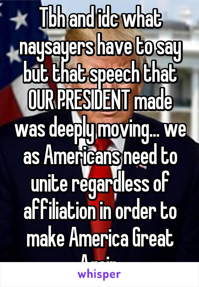 Tbh and idc what naysayers have to say but that speech that OUR PRESIDENT made was deeply moving... we as Americans need to unite regardless of affiliation in order to make America Great Again.