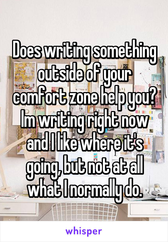 Does writing something outside of your comfort zone help you? Im writing right now and I like where it's going, but not at all what I normally do.