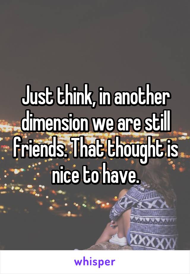 Just think, in another dimension we are still friends. That thought is nice to have.