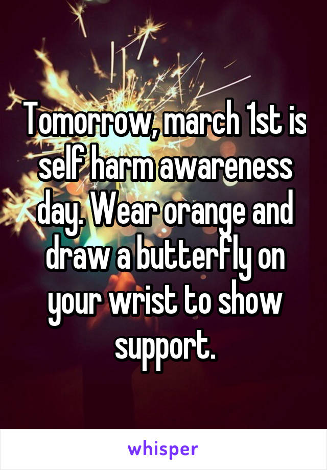 Tomorrow, march 1st is self harm awareness day. Wear orange and draw a butterfly on your wrist to show support.