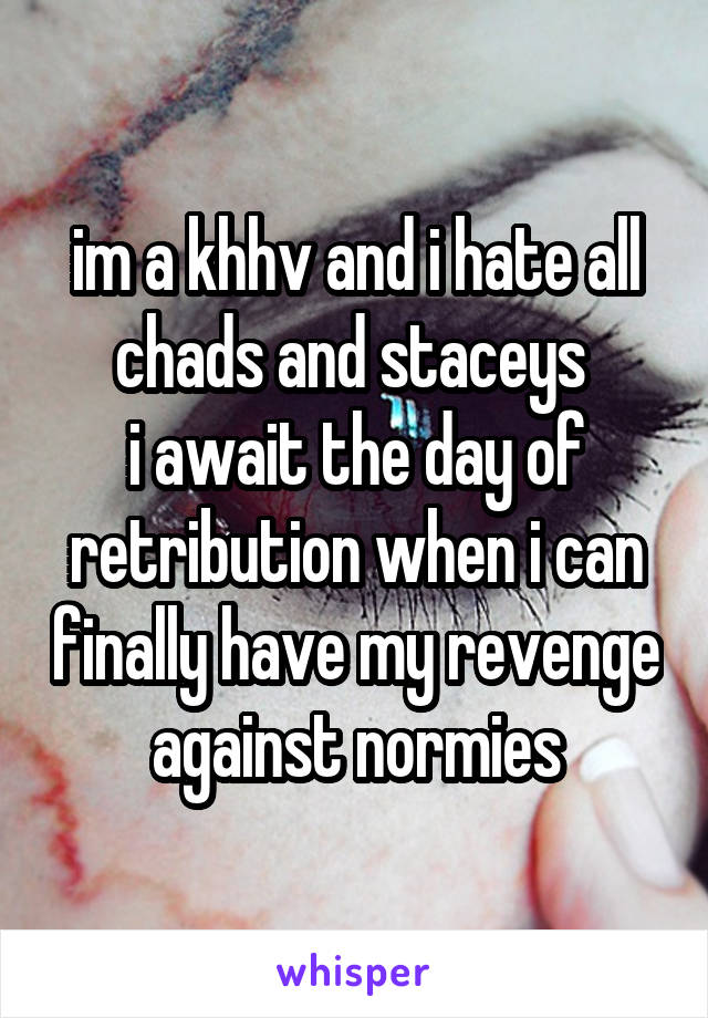 im a khhv and i hate all chads and staceys 
i await the day of retribution when i can finally have my revenge against normies